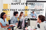 Happy at Work? Isn’t that Against the Law?