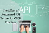 The Effect of Automated API Testing for CI/CD Pipelines