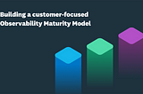 Building a customer-focused Observability Maturity Model