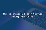 How to Create a Logger Service Using JavaScript