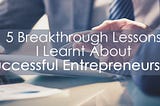 5 Breakthrough Lessons I Learnt About Successful Entrepreneurship