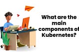 What are the main components of Kubernetes?