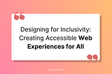 Designing for Inclusivity: Creating Accessible Web Experiences for All