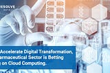 To Accelerate Digital Transformation, Pharmaceutical Sector is Betting Big on Cloud Computing.