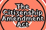 The Citizenship Amendment Act (CAA)