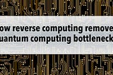 How reverse computing removes quantum computing bottlenecks