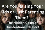 Are You Raising Your Kids or Just Parenting Them? The Hidden Costs of Unintentional Neglect