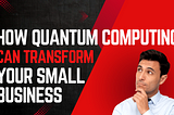 How Quantum Computing Can Transform Your Small Business