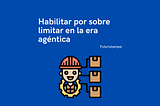 Habilitar por sobre limitar en la era agéntica