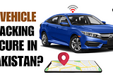 Is Vehicle Tracking Secure in Pakistan?