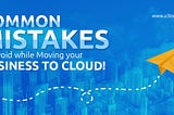 Moving your Business to the Cloud? Don’t Commit these Mistakes!