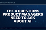 The 4 Questions Product Managers Need to Ask About AI