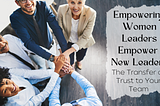 Empowering Women Leaders Empower New Leaders–The Transfer of Trust to Your Team