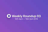 Weekly roundup #03 | 10th April — 16th April 2018
