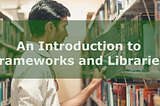An Introduction to Frameworks and Libraries