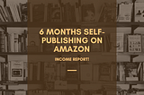 6 Months Self-Publishing on Amazon — Income Report