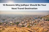 10 Reasons Why Jodhpur Should Be Your Next Travel Destination