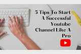 5 Tips To Start A Successful Youtube Channel Like A Pro