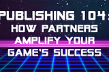 Publishing 104 — How Partners Amplify your Game’s Success