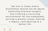 We live in times where businesses should not be about achieving financial targets, but creating a nurturing environment for the employees, serving a greater cause, leaving a legacy, contributing to a better life.