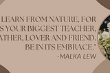 Message from Malka Lew’s website: “You will learn from nature, for it is your biggest teacher, mother, father, lover and friend. Be in its embrace.”