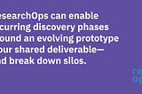 ResearchOps can enable recurring discovery phases around an evolving prototype — our shared deliverable — and break down silos.