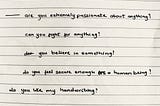 are you extremely passionate about anything? can you fight for anything? do you believe in something? do you feel secure enough as a human being? do you like my handwriting?
