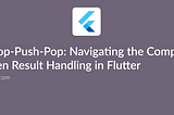 Push-Pop-Push-Pop: Navigating the Complexity of Screen Result Handling in Flutter