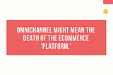 Omnichannel might mean the death of the ecommerce“platform.”
