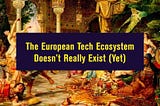 The European Tech Ecosystem Doesn’t Really Exist (Yet)