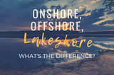 Offshore, Onshore, Lakeshore — What’s the Difference?
