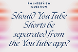 PM Interview Question → Should YouTube Shorts be separated from the YouTube app?