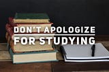 Don’t Apologize for Studying
