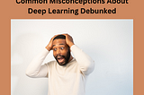 Common Misconceptions About Deep Learning Debunked