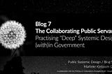 Blog 7: The Collaborating Public Servant — Practising “Deep” Systemic Design (with)in Government