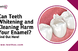 Can Teeth Whitening and Cleaning Harm Your Enamel? Find Out Here!