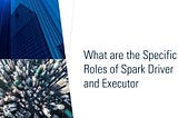 What are the Specific Roles of Spark Driver and Executor
