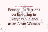 Text against a light pink background that says “Racialized Misogyny: Personal Reflections on Enduring in Everyday Violence as an Asian Woman.” Light gray flowers span the backdrop.