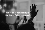 Whose Responsibility Is For Good Cyber Hygiene?