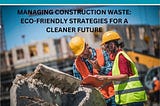 Combating Construction Waste: Reducing, Reusing, and Recycling for a Sustainable Future