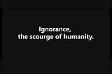 Ignorance: The Scourge of Humanity