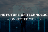 THE FUTURE OF TECHNOLOGY — CONNECTED WORLD