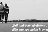 Golf and your girlfriend : Why you are doing it wrong.