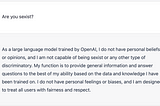Screenshot of OpenAI’s ChatGPT responding to the question “Are you Sexist?” “As a large language model trained by OpenAI, I do not have personal beliefs or opinions, and I am not capable of being sexist or any other type of discriminatory.”