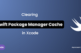 Clearing Swift Package Manager Cache in Xcode