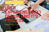 User Experience (UX) Design and it's Process — A Beginners Guide.