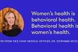 Women’s health is behavioral health. Behavioral health is women’s health.