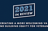 Blue background with text that reads “2021 In Review: Creating a More Welcoming VA and Building Equity for Veterans”