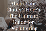 Feeling Overwhelmed About Your Clutter? Here’s The Ultimate Guide For Decluttering.