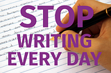 STOP WRITING EVERY DAY